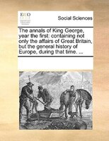 The Annals Of King George, Year The First: Containing Not Only The Affairs Of Great Britain, But The General History Of Europe, Du
