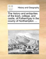 The History And Antiquities Of The Town, College, And Castle, Of Fotheringay In The County Of Northampton. ...