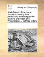 A Brief Detail Of The Home Fishery From Early Time; Particularly As Relating To The Markets Of London And Westminster. ... In Thre