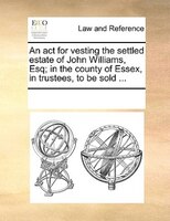 An Act For Vesting The Settled Estate Of John Williams, Esq; In The County Of Essex, In Trustees, To Be Sold ...