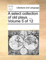 A Select Collection Of Old Plays. ...  Volume 5 Of 12