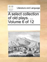 A Select Collection Of Old Plays. ...  Volume 6 Of 12