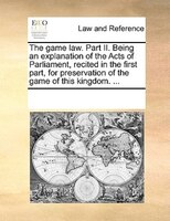 The Game Law. Part Ii. Being An Explanation Of The Acts Of Parliament, Recited In The First Part, For Preservation Of The Game Of