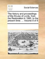 The History And Proceedings Of The House Of Lords, From The Restoration In 1660, To The Present Time. ...  Volume 8 Of 8