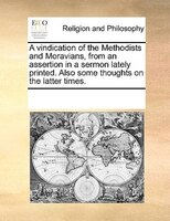 A Vindication Of The Methodists And Moravians, From An Assertion In A Sermon Lately Printed. Also Some Thoughts On The Latter Time