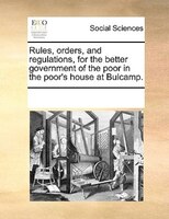 Rules, Orders, And Regulations, For The Better Government Of The Poor In The Poor's House At Bulcamp.