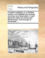 A Modern Sabbath, Or, A Sunday Ramble, And Sabbath-day Journey, Circuitous And Descriptive, In And About The Cities Of London And