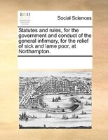 Statutes And Rules, For The Government And Conduct Of The General Infirmary, For The Relief Of Sick And Lame Poor, At Northampton.
