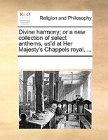 Divine Harmony; Or A New Collection Of Select Anthems, Us'd At Her Majesty's Chappels Royal, ...
