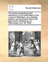 The Whole Proceedings And Resolutions Of The Freeholders Of The County Of Middlesex, At A Meeting Publicly Convened And Held By Th