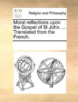 Moral Reflections Upon The Gospel Of St John. ... Translated From The French.