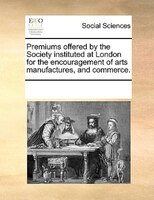 Premiums Offered By The Society Instituted At London For The Encouragement Of Arts Manufactures, And Commerce.