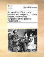 An Exact List Of The Lords Spiritual And Temporal. ... Of The Knights, Citizens And Burgesses Of The Present Parliament, ...