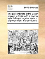 The Present State Of The British Interest In India: With A Plan For Establishing A Regular System Of Government In That Country.