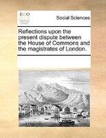 Reflections Upon The Present Dispute Between The House Of Commons And The Magistrates Of London.