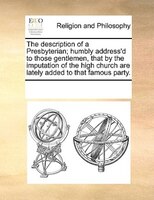 The Description Of A Presbyterian; Humbly Address'd To Those Gentlemen, That By The Imputation Of The High Church Are Lately Added