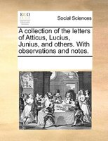 A Collection Of The Letters Of Atticus, Lucius, Junius, And Others. With Observations And Notes.
