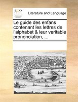 Le Guide Des Enfans Contenant Les Lettres De L'alphabet & Leur Veritable Prononciation, ...