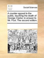 A Counter-appeal To The Public, Touching The Death Of George Clarke; In Answer To Mr. Foot. The Second Edition.