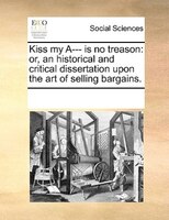 Kiss My A--- Is No Treason: Or, An Historical And Critical Dissertation Upon The Art Of Selling Bargains.