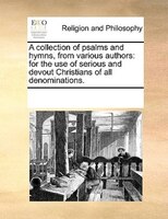 A Collection Of Psalms And Hymns, From Various Authors: For The Use Of Serious And Devout Christians Of All Denominations.
