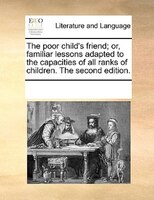 The Poor Child's Friend; Or, Familiar Lessons Adapted To The Capacities Of All Ranks Of Children. The Second Edition.