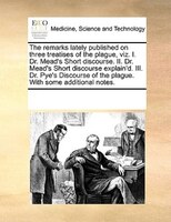 The Remarks Lately Published On Three Treatises Of The Plague, Viz. I. Dr. Mead's Short Discourse. Ii. Dr. Mead's Short Discourse