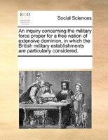 An Inquiry Concerning The Military Force Proper For A Free Nation Of Extensive Dominion, In Which The British Military Establishme
