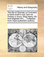 The Life Of Thomas Ld Cromwell, A Black-smith's Son, Born At Putney In Surry, King Henry Viii. First Knighted Him; ... Collected F