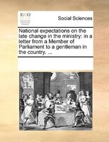 National Expectations On The Late Change In The Ministry: In A Letter From A Member Of Parliament To A Gentleman In The Country. .