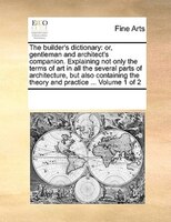 The Builder's Dictionary: Or, Gentleman And Architect's Companion. Explaining Not Only The Terms Of Art In All The Several Pa