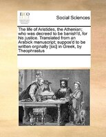 The Life Of Aristides, The Athenian; Who Was Decreed To Be Banish'd, For His Justice. Translated From An Arabick Manuscript; Suppo