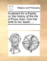 A Present For A Papist: Or, The History Of The Life Of Pope Joan, From Her Birth To Her Death. ...
