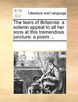 The Tears Of Britannia: A Solemn Appeal To All Her Sons At This Tremendous Juncture: A Poem ...