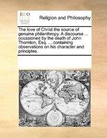 The Love Of Christ The Source Of Genuine Philanthropy. A Discourse ... Occasioned By The Death Of John Thornton, Esq. ... Containi