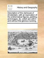 Description Of The Cityhouse Of Amsterdam, With An Explication Of The Emblematical Figures, Painting, And Images, &c. Which Are Wi