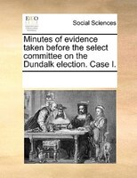 Minutes Of Evidence Taken Before The Select Committee On The Dundalk Election. Case I.