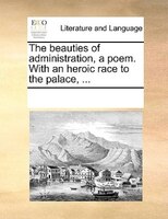 The Beauties Of Administration, A Poem. With An Heroic Race To The Palace, ...