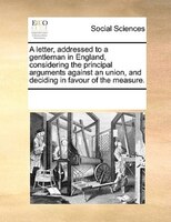 A Letter, Addressed To A Gentleman In England, Considering The Principal Arguments Against An Union, And Deciding In Favour Of The