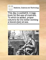 This Day Is Publish'd. A Logg-book For The Use Of Mariners. To Which Is Added, Proper Columns For The Better Working A Travers [si