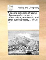 A General Collection Of Treatys Of Peace And Commerce, Renunciations, Manifestos, And Other Publick Papers, ... Vol.iii. ...