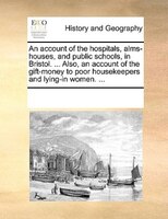 An Account Of The Hospitals, Alms-houses, And Public Schools, In Bristol. ... Also, An Account Of The Gift-money To Poor Housekeep