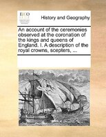 An Account Of The Ceremonies Observed At The Coronation Of The Kings And Queens Of England. I. A Description Of The Royal Crowns,