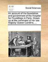 An Account Of The Foundation And Government Of The Hospital For Foundlings In Paris. Drawn Up At The Command Of Her Late Majesty Q