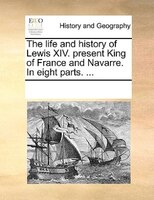The Life And History Of Lewis Xiv. Present King Of France And Navarre. In Eight Parts. ...