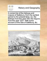 A Correct List Of The Bishops And Mayors Of Salisbury, From The Earliest Period To The Present Time; Viz. The Bishops From The Yea