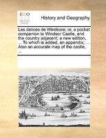Les Delices De Windsore; Or, A Pocket Companion To Windsor Castle, And The Country Adjacent; A New Edition, ... To Which Is Added,