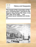 The Charter Of The Corporation Of The Town Of Northampton, Granted By His Majesty King George The Third, In The 36th Year Of His R