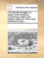 The Delicate Songster, Or, Ladies Vocal Repository. Comprizing A Select And Elegant Collection Of The Most Esteemed Songs; ...