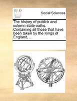 The History Of Publick And Solemn State Oaths. Containing All Those That Have Been Taken By The Kings Of England, ...
